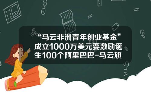 “马云非洲青年创业基金”成立1000万美元要激励诞生100个阿里巴巴-马云旗下有哪些基金