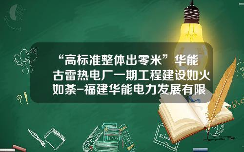 “高标准整体出零米”华能古雷热电厂一期工程建设如火如荼-福建华能电力发展有限公司