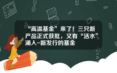 “高温基金”来了！三只新产品正式获批，又有“活水”涌入-新发行的基金