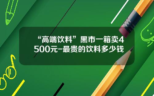 “高端饮料”黑市一箱卖4500元-最贵的饮料多少钱