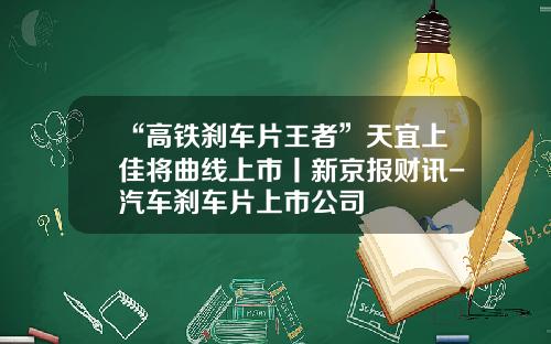 “高铁刹车片王者”天宜上佳将曲线上市丨新京报财讯-汽车刹车片上市公司