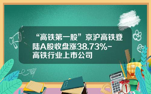 “高铁第一股”京沪高铁登陆A股收盘涨38.73%-高铁行业上市公司