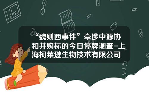 “魏则西事件”牵涉中源协和并购标的今日停牌调查-上海柯莱逊生物技术有限公司