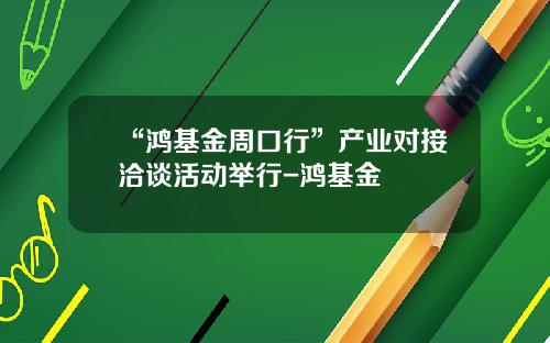 “鸿基金周口行”产业对接洽谈活动举行-鸿基金