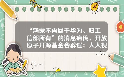 “鸿蒙不再属于华为、归工信部所有”的消息疯传，开放原子开源基金会辟谣；人人视频下架整改；店铺刷好评最高被罚50万雷锋早报-华为基金会