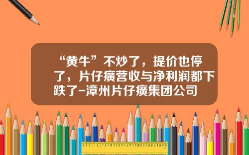 “黄牛”不炒了，提价也停了，片仔癀营收与净利润都下跌了-漳州片仔癀集团公司