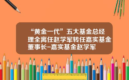 “黄金一代”五大基金总经理全离任赵学军转任嘉实基金董事长-嘉实基金赵学军