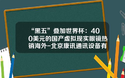 “黑五”叠加世界杯：400美元的国产虚拟现实眼镜热销海外-北京康讯通讯设备有限公司