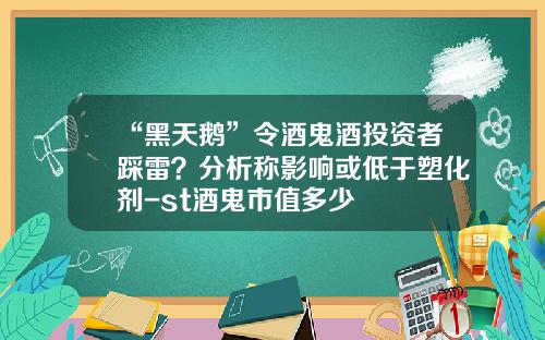 “黑天鹅”令酒鬼酒投资者踩雷？分析称影响或低于塑化剂-st酒鬼市值多少