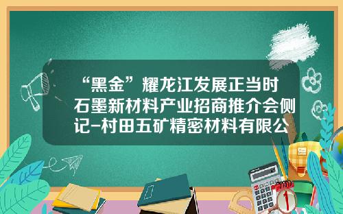 “黑金”耀龙江发展正当时石墨新材料产业招商推介会侧记-村田五矿精密材料有限公司