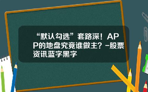 “默认勾选”套路深！APP的地盘究竟谁做主？-股票资讯蓝字黑字