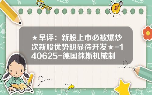 ★早评：新股上市必被爆炒次新股优势明显待开发★-140625-德国徕斯机械制造公司