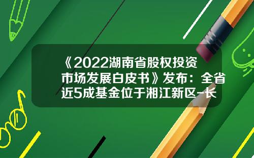 《2022湖南省股权投资市场发展白皮书》发布：全省近5成基金位于湘江新区-长沙基金