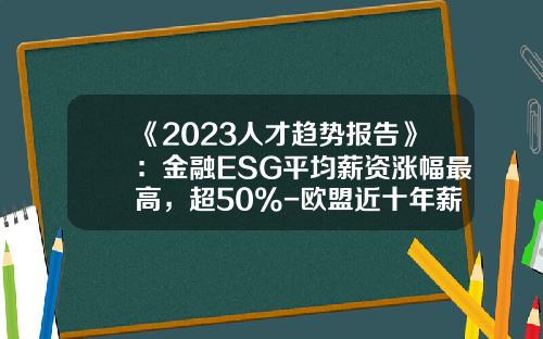 《2023人才趋势报告》：金融ESG平均薪资涨幅最高，超50%-欧盟近十年薪资增速是多少