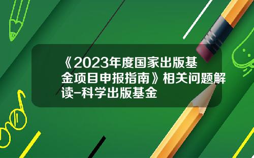 《2023年度国家出版基金项目申报指南》相关问题解读-科学出版基金