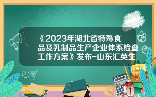 《2023年湖北省特殊食品及乳制品生产企业体系检查工作方案》发布-山东汇英生物科技有限公司