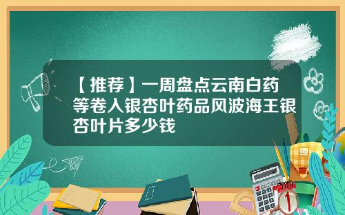 【推荐】一周盘点云南白药等卷入银杏叶药品风波海王银杏叶片多少钱