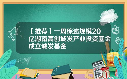 【推荐】一周综述规模20亿湖南高创城发产业投资基金成立诚发基金