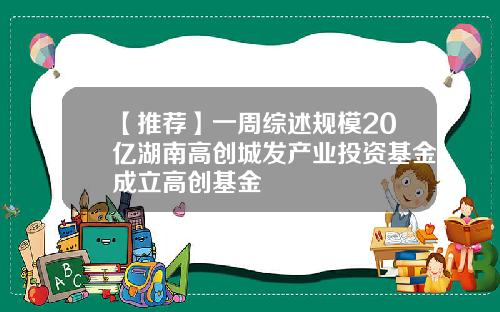 【推荐】一周综述规模20亿湖南高创城发产业投资基金成立高创基金