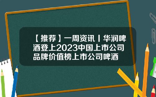 【推荐】一周资讯丨华润啤酒登上2023中国上市公司品牌价值榜上市公司啤酒