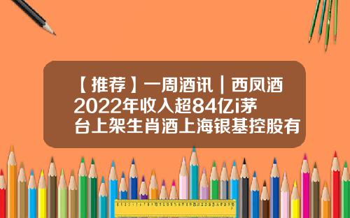 【推荐】一周酒讯|西凤酒2022年收入超84亿i茅台上架生肖酒上海银基控股有限公司