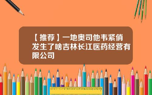【推荐】一地奥司他韦紧俏发生了啥吉林长江医药经营有限公司