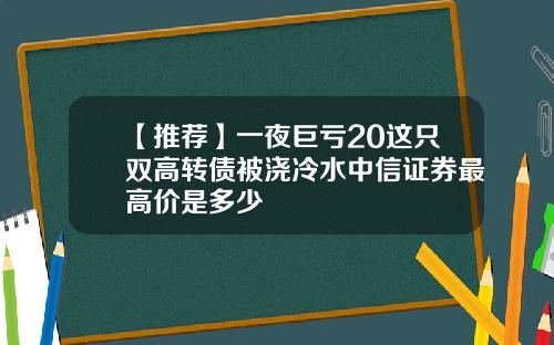 【推荐】一夜巨亏20这只双高转债被浇冷水中信证券最高价是多少