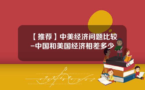 【推荐】中美经济问题比较-中国和美国经济相差多少