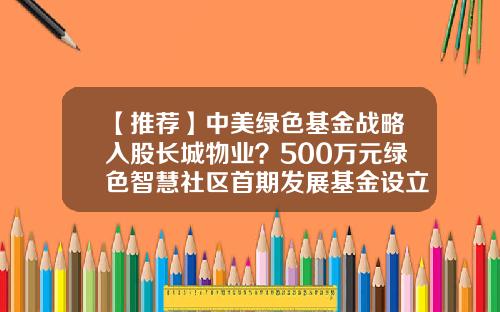 【推荐】中美绿色基金战略入股长城物业?500万元绿色智慧社区首期发展基金设立-中美基金