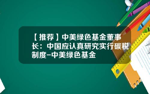 【推荐】中美绿色基金董事长:中国应认真研究实行碳税制度-中美绿色基金
