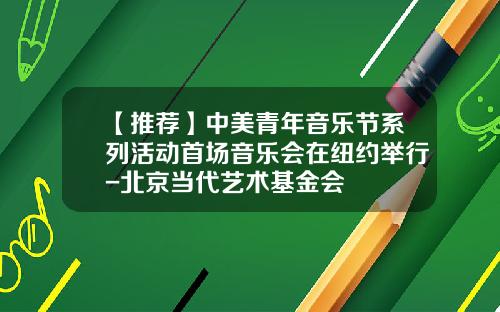 【推荐】中美青年音乐节系列活动首场音乐会在纽约举行-北京当代艺术基金会