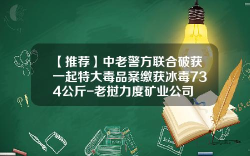 【推荐】中老警方联合破获一起特大毒品案缴获冰毒734公斤-老挝力度矿业公司