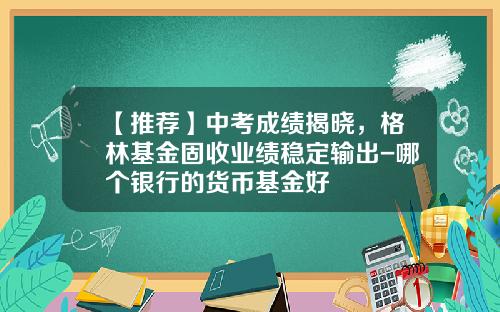 【推荐】中考成绩揭晓,格林基金固收业绩稳定输出-哪个银行的货币基金好