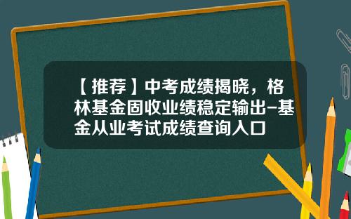 【推荐】中考成绩揭晓,格林基金固收业绩稳定输出-基金从业考试成绩查询入口