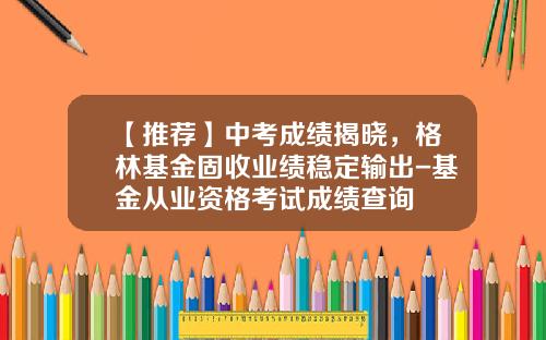 【推荐】中考成绩揭晓,格林基金固收业绩稳定输出-基金从业资格考试成绩查询