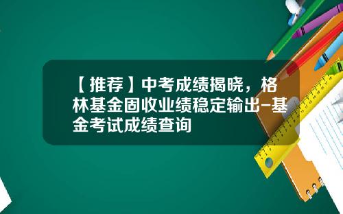 【推荐】中考成绩揭晓,格林基金固收业绩稳定输出-基金考试成绩查询