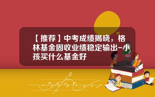 【推荐】中考成绩揭晓,格林基金固收业绩稳定输出-小孩买什么基金好