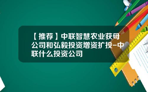 【推荐】中联智慧农业获母公司和弘毅投资增资扩投-中联什么投资公司