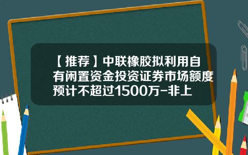 【推荐】中联橡胶拟利用自有闲置资金投资证券市场额度预计不超过1500万-非上市公众公司重组管理办法