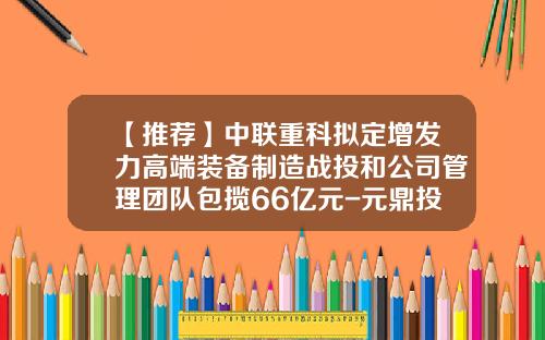【推荐】中联重科拟定增发力高端装备制造战投和公司管理团队包揽66亿元-元鼎投资管理总资产多少