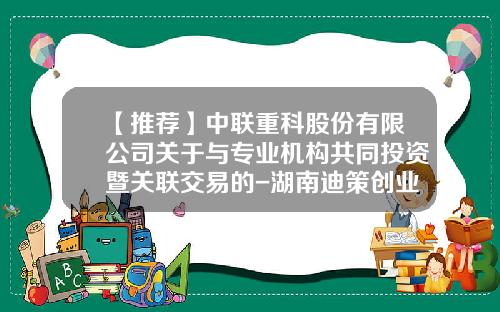 【推荐】中联重科股份有限公司关于与专业机构共同投资暨关联交易的-湖南迪策创业投资有限公司