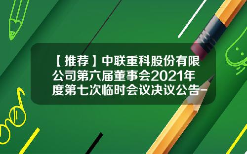 【推荐】中联重科股份有限公司第六届董事会2021年度第七次临时会议决议公告-中联重工科枝有限工司电话是多少