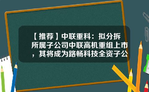 【推荐】中联重科:拟分拆所属子公司中联高机重组上市,其将成为路畅科技全资子公司-全资子公司上市