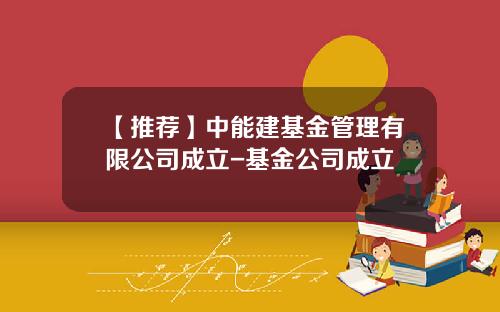 【推荐】中能建基金管理有限公司成立-基金公司成立