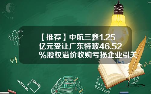 【推荐】中航三鑫1.25亿元受让广东特玻46.52%股权溢价收购亏损企业引关注-中航三鑫同类公司