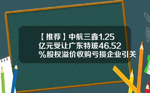 【推荐】中航三鑫1.25亿元受让广东特玻46.52%股权溢价收购亏损企业引关注-海南中航特玻材料有限公司