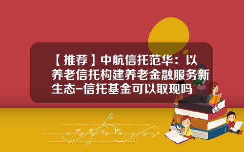 【推荐】中航信托范华：以养老信托构建养老金融服务新生态-信托基金可以取现吗