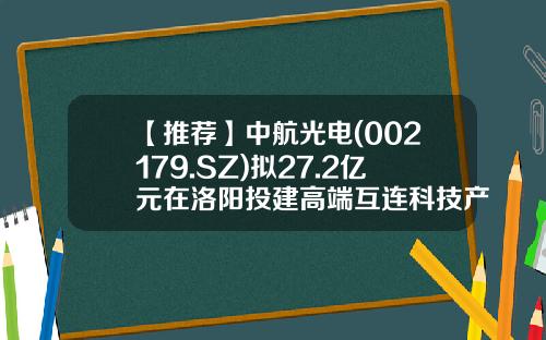 【推荐】中航光电(002179.SZ)拟27.2亿元在洛阳投建高端互连科技产业社区项目推动光电产业链发展-中航光电科技股份有限公司