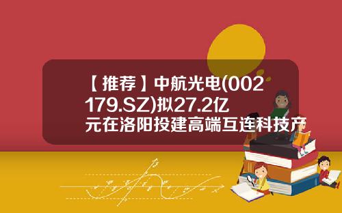 【推荐】中航光电(002179.SZ)拟27.2亿元在洛阳投建高端互连科技产业社区项目推动光电产业链发展-捷风资讯中航光电股票