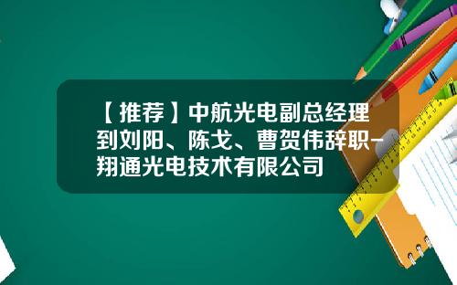【推荐】中航光电副总经理到刘阳、陈戈、曹贺伟辞职-翔通光电技术有限公司